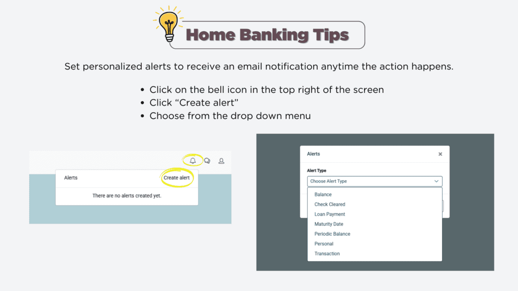 Home Banking Tip - Set personalized alerts to receive an email or text message anytime the action happens. click the bell icon in the top right of the screen Click 'create an alert' Choose from the dropdown menu'