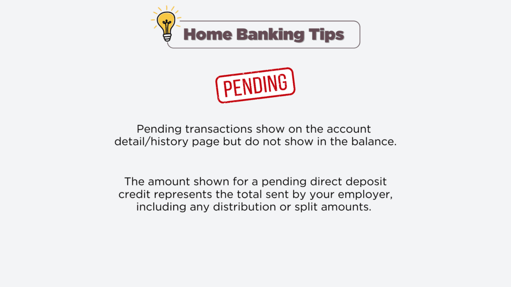 Home Banking Tip - Pending transactions show on the account detail/history page but do not show in the balance. The amount shown for a pending direct deposit credit represents the total sent by your employer including any distributions or splits
